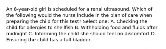 An 8-year-old girl is scheduled for a renal ultrasound. Which of the following would the nurse include in the plan of care when preparing the child for this test? Select one: A. Checking the child for allergies to shellfish B. Withholding food and fluids after midnight C. Informing the child she should feel no discomfort D. Ensuring the child has a full bladder