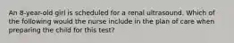 An 8-year-old girl is scheduled for a renal ultrasound. Which of the following would the nurse include in the plan of care when preparing the child for this test?