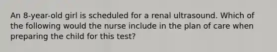 An 8-year-old girl is scheduled for a renal ultrasound. Which of the following would the nurse include in the plan of care when preparing the child for this test?