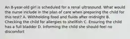 An 8-year-old girl is scheduled for a renal ultrasound. What would the nurse include in the plan of care when preparing the child for this test? A. Withholding food and fluids after midnight B. Checking the child for allergies to shellfish C. Ensuring the child has a full bladder D. Informing the child she should feel no discomfort