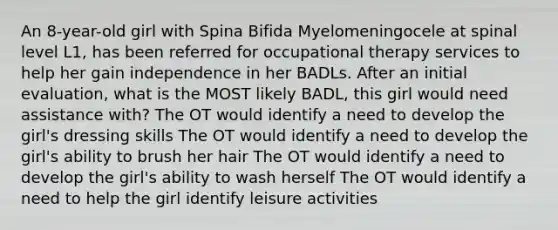 An 8-year-old girl with Spina Bifida Myelomeningocele at spinal level L1, has been referred for occupational therapy services to help her gain independence in her BADLs. After an initial evaluation, what is the MOST likely BADL, this girl would need assistance with? The OT would identify a need to develop the girl's dressing skills The OT would identify a need to develop the girl's ability to brush her hair The OT would identify a need to develop the girl's ability to wash herself The OT would identify a need to help the girl identify leisure activities