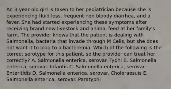 An 8-year-old girl is taken to her pediatrician because she is experiencing fluid loss, frequent non bloody diarrhea, and a fever. She had started experiencing these symptoms after receiving brand new livestock and animal feed at her family's farm. The provider knows that the patient is dealing with Salmonella, bacteria that invade through M Cells, but she does not want it to lead to a bacteremia. Which of the following is the correct serotype for this patient, so the provider can treat her correctly? A. Salmonella enterica, serovar. Typhi B. Salmonella enterica, serovar. Infantis C. Salmonella enterica, serovar. Enteritidis D. Salmonella enterica, serovar. Choleraesuis E. Salmonella enterica, serovar. Paratyphi