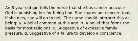 An 8-year-old girl tells the nurse that she has cancer beacuse God is punishing her for being bad. She shares her concern that, if she dies, she will go to hell. The nurse should interpret this as being: a. A belief common at this age. b. A belief that forms the basis for most religions. c. Suggestive of excessive family pressure. d. Suggestive of a failure to develop a conscience.