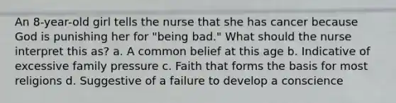 An 8-year-old girl tells the nurse that she has cancer because God is punishing her for "being bad." What should the nurse interpret this as? a. A common belief at this age b. Indicative of excessive family pressure c. Faith that forms the basis for most religions d. Suggestive of a failure to develop a conscience