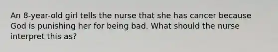 An 8-year-old girl tells the nurse that she has cancer because God is punishing her for being bad. What should the nurse interpret this as?