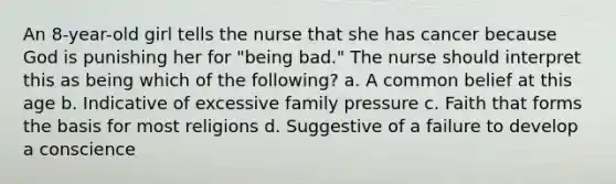 An 8-year-old girl tells the nurse that she has cancer because God is punishing her for "being bad." The nurse should interpret this as being which of the following? a. A common belief at this age b. Indicative of excessive family pressure c. Faith that forms the basis for most religions d. Suggestive of a failure to develop a conscience