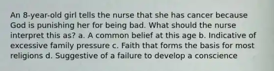 An 8-year-old girl tells the nurse that she has cancer because God is punishing her for being bad. What should the nurse interpret this as? a. A common belief at this age b. Indicative of excessive family pressure c. Faith that forms the basis for most religions d. Suggestive of a failure to develop a conscience