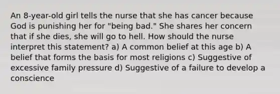 An 8-year-old girl tells the nurse that she has cancer because God is punishing her for "being bad." She shares her concern that if she dies, she will go to hell. How should the nurse interpret this statement? a) A common belief at this age b) A belief that forms the basis for most religions c) Suggestive of excessive family pressure d) Suggestive of a failure to develop a conscience