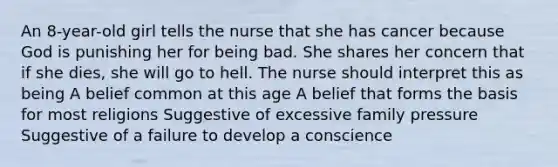 An 8-year-old girl tells the nurse that she has cancer because God is punishing her for being bad. She shares her concern that if she dies, she will go to hell. The nurse should interpret this as being A belief common at this age A belief that forms the basis for most religions Suggestive of excessive family pressure Suggestive of a failure to develop a conscience