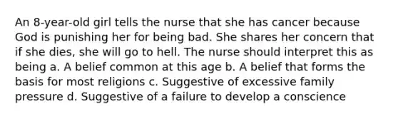 An 8-year-old girl tells the nurse that she has cancer because God is punishing her for being bad. She shares her concern that if she dies, she will go to hell. The nurse should interpret this as being a. A belief common at this age b. A belief that forms the basis for most religions c. Suggestive of excessive family pressure d. Suggestive of a failure to develop a conscience