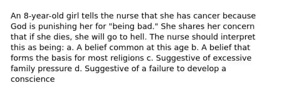 An 8-year-old girl tells the nurse that she has cancer because God is punishing her for "being bad." She shares her concern that if she dies, she will go to hell. The nurse should interpret this as being: a. A belief common at this age b. A belief that forms the basis for most religions c. Suggestive of excessive family pressure d. Suggestive of a failure to develop a conscience