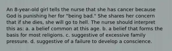 An 8-year-old girl tells the nurse that she has cancer because God is punishing her for "being bad." She shares her concern that if she dies, she will go to hell. The nurse should interpret this as: a. a belief common at this age. b. a belief that forms the basis for most religions. c. suggestive of excessive family pressure. d. suggestive of a failure to develop a conscience.