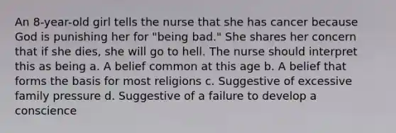 An 8-year-old girl tells the nurse that she has cancer because God is punishing her for "being bad." She shares her concern that if she dies, she will go to hell. The nurse should interpret this as being a. A belief common at this age b. A belief that forms the basis for most religions c. Suggestive of excessive family pressure d. Suggestive of a failure to develop a conscience