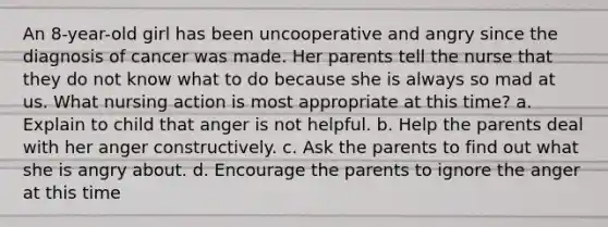 An 8-year-old girl has been uncooperative and angry since the diagnosis of cancer was made. Her parents tell the nurse that they do not know what to do because she is always so mad at us. What nursing action is most appropriate at this time? a. Explain to child that anger is not helpful. b. Help the parents deal with her anger constructively. c. Ask the parents to find out what she is angry about. d. Encourage the parents to ignore the anger at this time