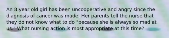 An 8-year-old girl has been uncooperative and angry since the diagnosis of cancer was made. Her parents tell the nurse that they do not know what to do "because she is always so mad at us." What nursing action is most appropriate at this time?