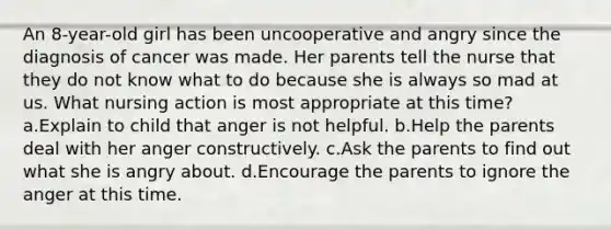 An 8-year-old girl has been uncooperative and angry since the diagnosis of cancer was made. Her parents tell the nurse that they do not know what to do because she is always so mad at us. What nursing action is most appropriate at this time? a.Explain to child that anger is not helpful. b.Help the parents deal with her anger constructively. c.Ask the parents to find out what she is angry about. d.Encourage the parents to ignore the anger at this time.