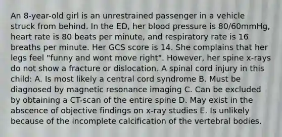 An 8-year-old girl is an unrestrained passenger in a vehicle struck from behind. In the ED, her blood pressure is 80/60mmHg, heart rate is 80 beats per minute, and respiratory rate is 16 breaths per minute. Her GCS score is 14. She complains that her legs feel "funny and wont move right". However, her spine x-rays do not show a fracture or dislocation. A spinal cord injury in this child: A. Is most likely a central cord syndrome B. Must be diagnosed by magnetic resonance imaging C. Can be excluded by obtaining a CT-scan of the entire spine D. May exist in the abscence of objective findings on x-ray studies E. Is unlikely because of the incomplete calcification of the vertebral bodies.