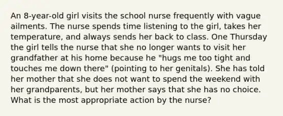 An 8-year-old girl visits the school nurse frequently with vague ailments. The nurse spends time listening to the girl, takes her temperature, and always sends her back to class. One Thursday the girl tells the nurse that she no longer wants to visit her grandfather at his home because he "hugs me too tight and touches me down there" (pointing to her genitals). She has told her mother that she does not want to spend the weekend with her grandparents, but her mother says that she has no choice. What is the most appropriate action by the nurse?