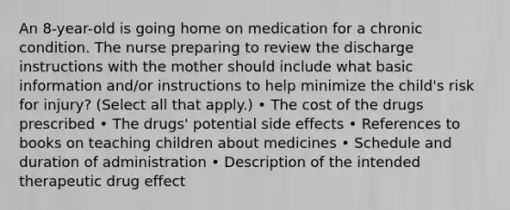 An 8-year-old is going home on medication for a chronic condition. The nurse preparing to review the discharge instructions with the mother should include what basic information and/or instructions to help minimize the child's risk for injury? (Select all that apply.) • The cost of the drugs prescribed • The drugs' potential side effects • References to books on teaching children about medicines • Schedule and duration of administration • Description of the intended therapeutic drug effect