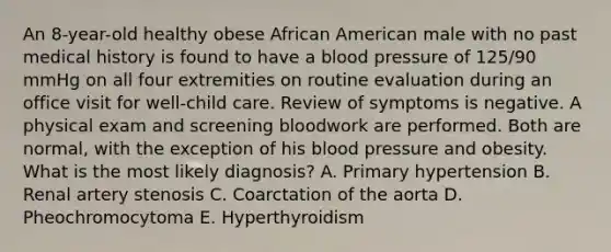 An 8-year-old healthy obese African American male with no past medical history is found to have a blood pressure of 125/90 mmHg on all four extremities on routine evaluation during an office visit for well-child care. Review of symptoms is negative. A physical exam and screening bloodwork are performed. Both are normal, with the exception of his blood pressure and obesity. What is the most likely diagnosis? A. Primary hypertension B. Renal artery stenosis C. Coarctation of the aorta D. Pheochromocytoma E. Hyperthyroidism