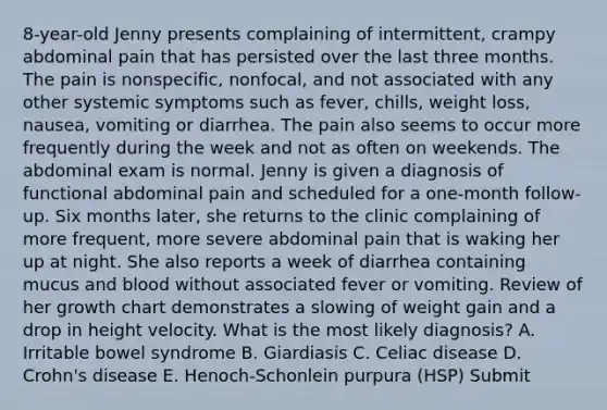 8-year-old Jenny presents complaining of intermittent, crampy abdominal pain that has persisted over the last three months. The pain is nonspecific, nonfocal, and not associated with any other systemic symptoms such as fever, chills, weight loss, nausea, vomiting or diarrhea. The pain also seems to occur more frequently during the week and not as often on weekends. The abdominal exam is normal. Jenny is given a diagnosis of functional abdominal pain and scheduled for a one-month follow-up. Six months later, she returns to the clinic complaining of more frequent, more severe abdominal pain that is waking her up at night. She also reports a week of diarrhea containing mucus and blood without associated fever or vomiting. Review of her growth chart demonstrates a slowing of weight gain and a drop in height velocity. What is the most likely diagnosis? A. Irritable bowel syndrome B. Giardiasis C. Celiac disease D. Crohn's disease E. Henoch-Schonlein purpura (HSP) Submit