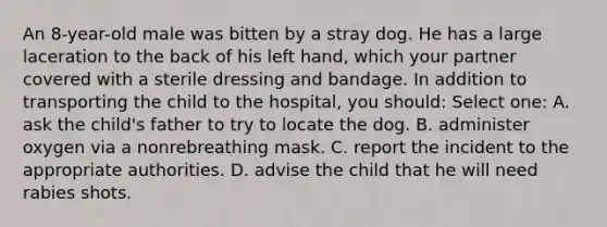 An 8-year-old male was bitten by a stray dog. He has a large laceration to the back of his left hand, which your partner covered with a sterile dressing and bandage. In addition to transporting the child to the hospital, you should: Select one: A. ask the child's father to try to locate the dog. B. administer oxygen via a nonrebreathing mask. C. report the incident to the appropriate authorities. D. advise the child that he will need rabies shots.