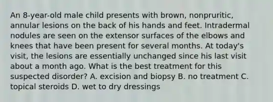 An 8-year-old male child presents with brown, nonpruritic, annular lesions on the back of his hands and feet. Intradermal nodules are seen on the extensor surfaces of the elbows and knees that have been present for several months. At today's visit, the lesions are essentially unchanged since his last visit about a month ago. What is the best treatment for this suspected disorder? A. excision and biopsy B. no treatment C. topical steroids D. wet to dry dressings