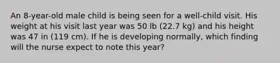 An 8-year-old male child is being seen for a well-child visit. His weight at his visit last year was 50 lb (22.7 kg) and his height was 47 in (119 cm). If he is developing normally, which finding will the nurse expect to note this year?