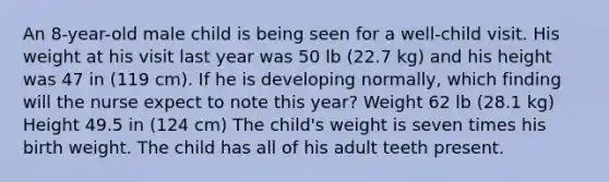 An 8-year-old male child is being seen for a well-child visit. His weight at his visit last year was 50 lb (22.7 kg) and his height was 47 in (119 cm). If he is developing normally, which finding will the nurse expect to note this year? Weight 62 lb (28.1 kg) Height 49.5 in (124 cm) The child's weight is seven times his birth weight. The child has all of his adult teeth present.