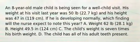 An 8-year-old male child is being seen for a well-child visit. His weight at his visit last year was 50 lb (22.7 kg) and his height was 47 in (119 cm). If he is developing normally, which finding will the nurse expect to note this year? A. Weight 62 lb (28.1 kg) B. Height 49.5 in (124 cm) C. The child's weight is seven times his birth weight. D. The child has all of his adult teeth present.