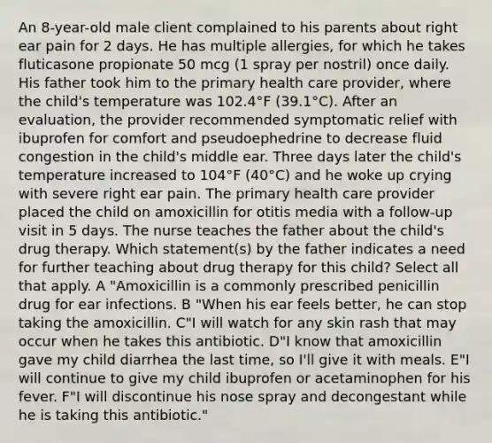 An 8-year-old male client complained to his parents about right ear pain for 2 days. He has multiple allergies, for which he takes fluticasone propionate 50 mcg (1 spray per nostril) once daily. His father took him to the primary health care provider, where the child's temperature was 102.4°F (39.1°C). After an evaluation, the provider recommended symptomatic relief with ibuprofen for comfort and pseudoephedrine to decrease fluid congestion in the child's middle ear. Three days later the child's temperature increased to 104°F (40°C) and he woke up crying with severe right ear pain. The primary health care provider placed the child on amoxicillin for otitis media with a follow-up visit in 5 days. The nurse teaches the father about the child's drug therapy. Which statement(s) by the father indicates a need for further teaching about drug therapy for this child? Select all that apply. A "Amoxicillin is a commonly prescribed penicillin drug for ear infections. B "When his ear feels better, he can stop taking the amoxicillin. C"I will watch for any skin rash that may occur when he takes this antibiotic. D"I know that amoxicillin gave my child diarrhea the last time, so I'll give it with meals. E"I will continue to give my child ibuprofen or acetaminophen for his fever. F"I will discontinue his nose spray and decongestant while he is taking this antibiotic."