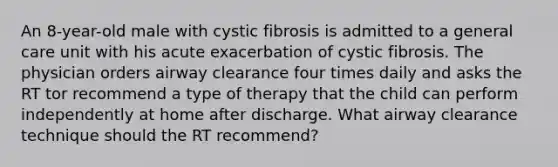 An 8-year-old male with cystic fibrosis is admitted to a general care unit with his acute exacerbation of cystic fibrosis. The physician orders airway clearance four times daily and asks the RT tor recommend a type of therapy that the child can perform independently at home after discharge. What airway clearance technique should the RT recommend?