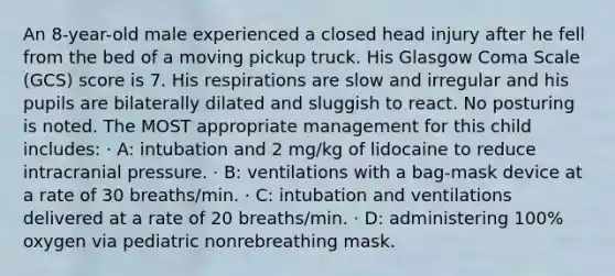 An 8-year-old male experienced a closed head injury after he fell from the bed of a moving pickup truck. His Glasgow Coma Scale (GCS) score is 7. His respirations are slow and irregular and his pupils are bilaterally dilated and sluggish to react. No posturing is noted. The MOST appropriate management for this child includes: · A: intubation and 2 mg/kg of lidocaine to reduce intracranial pressure. · B: ventilations with a bag-mask device at a rate of 30 breaths/min. · C: intubation and ventilations delivered at a rate of 20 breaths/min. · D: administering 100% oxygen via pediatric nonrebreathing mask.