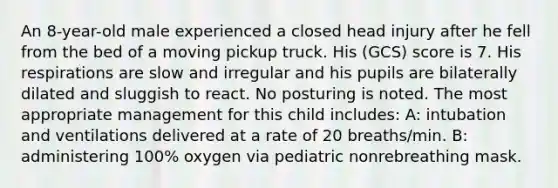 An 8-year-old male experienced a closed head injury after he fell from the bed of a moving pickup truck. His (GCS) score is 7. His respirations are slow and irregular and his pupils are bilaterally dilated and sluggish to react. No posturing is noted. The most appropriate management for this child includes: A: intubation and ventilations delivered at a rate of 20 breaths/min. B: administering 100% oxygen via pediatric nonrebreathing mask.