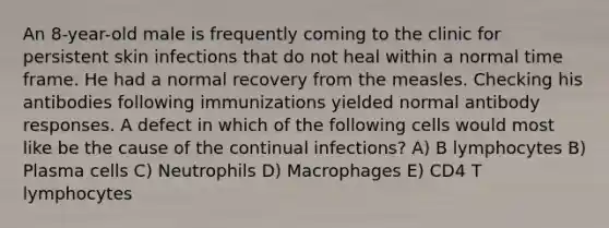 An 8-year-old male is frequently coming to the clinic for persistent skin infections that do not heal within a normal time frame. He had a normal recovery from the measles. Checking his antibodies following immunizations yielded normal antibody responses. A defect in which of the following cells would most like be the cause of the continual infections? A) B lymphocytes B) Plasma cells C) Neutrophils D) Macrophages E) CD4 T lymphocytes