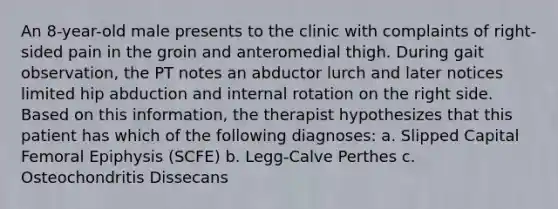 An 8-year-old male presents to the clinic with complaints of right-sided pain in the groin and anteromedial thigh. During gait observation, the PT notes an abductor lurch and later notices limited hip abduction and internal rotation on the right side. Based on this information, the therapist hypothesizes that this patient has which of the following diagnoses: a. Slipped Capital Femoral Epiphysis (SCFE) b. Legg-Calve Perthes c. Osteochondritis Dissecans