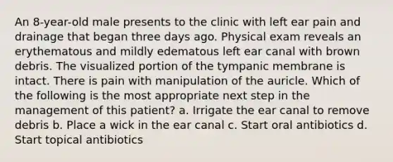 An 8-year-old male presents to the clinic with left ear pain and drainage that began three days ago. Physical exam reveals an erythematous and mildly edematous left ear canal with brown debris. The visualized portion of the tympanic membrane is intact. There is pain with manipulation of the auricle. Which of the following is the most appropriate next step in the management of this patient? a. Irrigate the ear canal to remove debris b. Place a wick in the ear canal c. Start oral antibiotics d. Start topical antibiotics