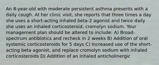 An 8-year-old with moderate persistent asthma presents with a daily cough. At her clinic visit, she reports that three times a day she uses a short-acting inhaled beta-2 agonist and twice daily she uses an inhaled corticosteroid, cromolyn sodium. Your management plan should be altered to include: A) Broad-spectrum antibiotics and recheck in 2 weeks B) Addition of oral systemic corticosteroids for 5 days C) Increased use of the short-acting beta agonist, and replace cromolyn sodium with inhaled corticosteroids D) Addition of an inhaled anticholinergic