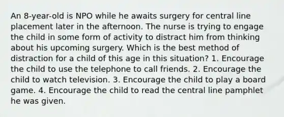 An 8-year-old is NPO while he awaits surgery for central line placement later in the afternoon. The nurse is trying to engage the child in some form of activity to distract him from thinking about his upcoming surgery. Which is the best method of distraction for a child of this age in this situation? 1. Encourage the child to use the telephone to call friends. 2. Encourage the child to watch television. 3. Encourage the child to play a board game. 4. Encourage the child to read the central line pamphlet he was given.