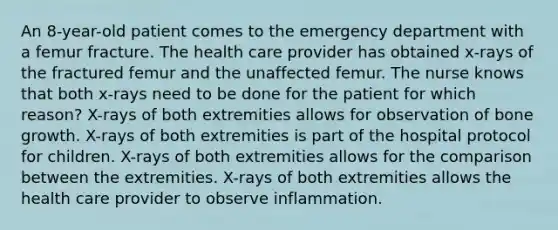 An 8-year-old patient comes to the emergency department with a femur fracture. The health care provider has obtained x-rays of the fractured femur and the unaffected femur. The nurse knows that both x-rays need to be done for the patient for which reason? X-rays of both extremities allows for observation of bone growth. X-rays of both extremities is part of the hospital protocol for children. X-rays of both extremities allows for the comparison between the extremities. X-rays of both extremities allows the health care provider to observe inflammation.