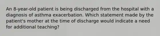 An 8-year-old patient is being discharged from the hospital with a diagnosis of asthma exacerbation. Which statement made by the patient's mother at the time of discharge would indicate a need for additional teaching?