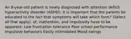 An 8-year-old patient is newly diagnosed with attention deficit hyperactivity disorder (ADHD). It is important that the parents be educated to the fact that symptoms will take which form? (Select all that apply). of, inattention, and impulsivity have to be apparent: Low frustration tolerance Poor school performance Impulsive behaviors Easily intimidated Mood swings