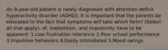 An 8-year-old patient is newly diagnosed with attention deficit hyperactivity disorder (ADHD). It is important that the parents be educated to the fact that symptoms will take which form? (Select all that apply). of, inattention, and impulsivity have to be apparent: 1.Low frustration tolerance 2.Poor school performance 3.Impulsive behaviors 4.Easily intimidated 5.Mood swings