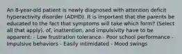 An 8-year-old patient is newly diagnosed with attention deficit hyperactivity disorder (ADHD). It is important that the parents be educated to the fact that symptoms will take which form? (Select all that apply). of, inattention, and impulsivity have to be apparent: - Low frustration tolerance - Poor school performance - Impulsive behaviors - Easily intimidated - Mood swings