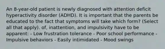 An 8-year-old patient is newly diagnosed with attention deficit hyperactivity disorder (ADHD). It is important that the parents be educated to the fact that symptoms will take which form? (Select all that apply). of, inattention, and impulsivity have to be apparent: - Low frustration tolerance - Poor school performance - Impulsive behaviors - Easily intimidated - Mood swings