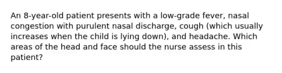 An 8-year-old patient presents with a low-grade fever, nasal congestion with purulent nasal discharge, cough (which usually increases when the child is lying down), and headache. Which areas of the head and face should the nurse assess in this patient?