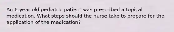 An 8-year-old pediatric patient was prescribed a topical medication. What steps should the nurse take to prepare for the application of the medication?