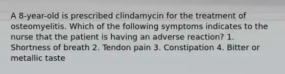 A 8-year-old is prescribed clindamycin for the treatment of osteomyelitis. Which of the following symptoms indicates to the nurse that the patient is having an adverse reaction? 1. Shortness of breath 2. Tendon pain 3. Constipation 4. Bitter or metallic taste