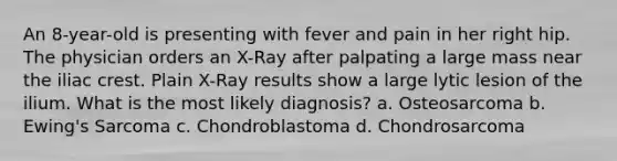 An 8-year-old is presenting with fever and pain in her right hip. The physician orders an X-Ray after palpating a large mass near the iliac crest. Plain X-Ray results show a large lytic lesion of the ilium. What is the most likely diagnosis? a. Osteosarcoma b. Ewing's Sarcoma c. Chondroblastoma d. Chondrosarcoma