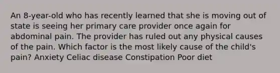 An 8-year-old who has recently learned that she is moving out of state is seeing her primary care provider once again for abdominal pain. The provider has ruled out any physical causes of the pain. Which factor is the most likely cause of the child's pain? Anxiety Celiac disease Constipation Poor diet